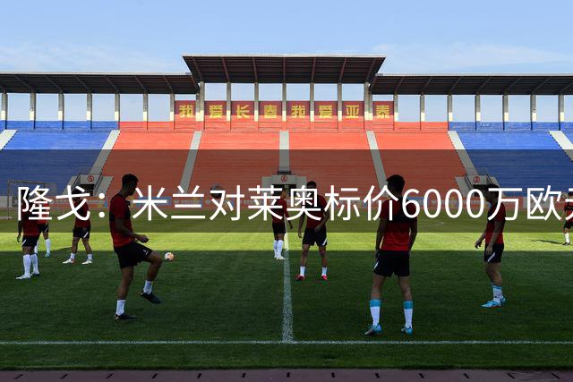 隆戈：米兰对莱奥标价6000万欧元，球员想去英超已经被推荐至热刺
